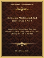 The Mental Master Mind And How To Use It No. 3: How To Find Yourself And Gain Your Desires Of Life By Using The Natural Laws Of Life; The I Am In All Men 1432628658 Book Cover