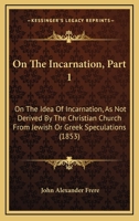 On The Incarnation, Part 1: On The Idea Of Incarnation, As Not Derived By The Christian Church From Jewish Or Greek Speculations 1104198975 Book Cover