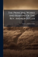 The Principal Works And Remains Of The Rev. Andrew Fuller: With A New Memoir Of His Life... 1277312354 Book Cover