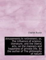 Amusements in Retirement; Or, the Influence of Science, Literature, and the Liberal Arts, on the Man 0548714568 Book Cover