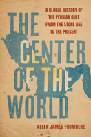The Center of the World: A Global History of the Persian Gulf from the Stone Age to the Present 0520398556 Book Cover