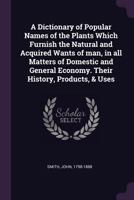 A Dictionary of Popular Names of the Plants Which Furnish the Natural and Acquired Wants of man, in all Matters of Domestic and General Economy. Their History, Products, & Uses 1163301078 Book Cover