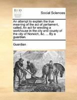 An attempt to explain the true meaning of the act of parliament, called, An act for erecting a workhouse in the city and county of the city of Norwich, &c. ... By a guardian. 1170806953 Book Cover