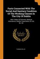 Facts Connected With The Social And Sanitary Condition Of The Working Classes In The City Of Dublin: With Tables Of Sickness, Medical Attendance, Deaths, Expectation Of Life, &c., &c 1018666389 Book Cover
