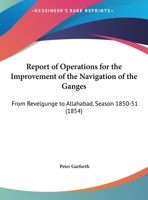 Report Of Operations For The Improvement Of The Navigation Of The Ganges: From Revelgunge To Allahabad, Season 1850-51 1165581515 Book Cover