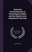 American Inconsistencies in International Affairs and the Objects to be Attained by This War 135964377X Book Cover