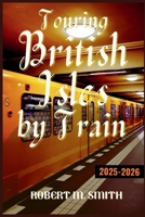 TOURING BRITISH ISLES BY TRAIN 2025-2026.: The Ultimate Railway Journey Through England, Scotland, Wales, and Ireland, Showcasing Landscapes, Cities, and Hidden Treasures Along the Way B0FX8VCCH8 Book Cover
