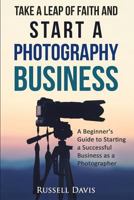 Take a Leap of Faith and Start a Photography Business: A Beginner's Guide to Starting a Successful Business as a Photographer 1530603633 Book Cover