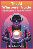 The AI Whisperer Guide: Essential Frameworks for Mastering AI, Enhancing Decision-Making, and Unlocking Innovation B0DSBMSN98 Book Cover