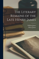 The Literary Remains of the Late Henry James, Ed. With an Intr. by W. James 1018388907 Book Cover
