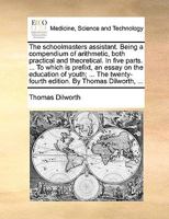 The Schoolmasters Assistant: Being a Compendium of Arithmetic, Both Practical and Theoretical. In Five Parts. ... To Which is Prefixed, an Essay on the Education of Youth; ... By Thomas Dilworth, 1170687237 Book Cover
