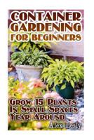 Container Gardening for Beginners: Grow 15 Plants In Small Spaces Year Around: (Gardening Indoors, Gardening Vegetables, Gardening Books, Gardening Year Round) 1544793367 Book Cover