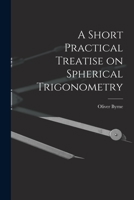 A short practical treatise on spherical trigonometry: containing a few simple rules, by which the great difficulties to be encountered by the student ... of mathematics are effectually obviated 1015909930 Book Cover