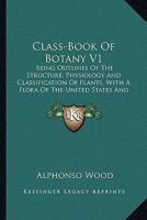 Class-Book Of Botany V1: Being Outlines Of The Structure, Physiology And Classification Of Plants, With A Flora Of The United States And Canada 0548807620 Book Cover