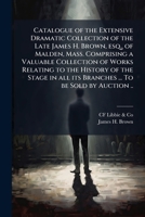 Catalogue of the extensive dramatic collection of the late James H. Brown, esq., of Malden, Mass. Comprising a valuable collection of works relating ... all its branches ... To be sold by auction .. 9353977916 Book Cover