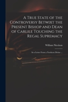 A True State of the Controversy Betwixt the Present Bishop and Dean of Carlile Touching the Regal Supremacy: in a Letter From a Northern Divine ... 1014723310 Book Cover