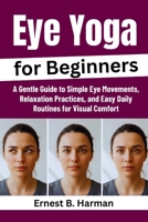 Eye Yoga for Beginners: A Gentle Guide to Simple Eye Movements, Relaxation Practices, and Easy Daily Routines for Visual Comfort B0GK1YKPN6 Book Cover