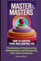 Master of the Masters: How to Control Those Who Control you: The Science of Outsmarting Manipulators and Reclaiming Your Inner Authority B0GWFDSV2Q Book Cover