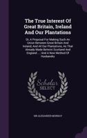 The True Interest of Great Britain, Ireland and Our Plantations: Or, a Proposal for Making Such an Union Between Great Britain and Ireland, and All Our Plantations, as That Already Made Betwixt Scotla 1276956304 Book Cover