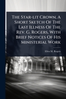 The Star-lit Crown, A Short Sketch Of The Last Illness Of The Rev. G. Rogers, With Brief Notices Of His Ministerial Work 1024871789 Book Cover