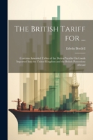 The British Tariff for ...: Contains Amended Tables of the Duties Payable On Goods Imported Into the United Kingdom and the British Possessions Ab 1021607843 Book Cover