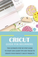 Cricut Guide for Beginners: The Ultimate Step-by-Step Guide To Start and Learn Tips and Tricks to Create Your Perfect Cricut Projects: Cricut Design Space B08VCYHGQV Book Cover
