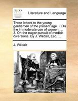 Three letters to the young gentlemen of the present age. I. On the immoderate use of women. ... 3. On the eager pursuit of modish diversions. By J. Wildair, Esq. 1140753665 Book Cover