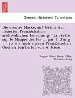 Die eiserne Maske, auf Grund der neuesten französischen archivalischen Forschung: "La vérité sur le Masque des Fer ... par T. Jung ..." so wie nach ... bearbeitet von A. Riese. 1249017734 Book Cover