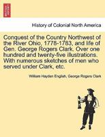 Conquest of the Country Northwest of the River Ohio, 1778-1783, and life of Gen. George Rogers Clark. Over one hundred and twenty-five illustrations. ... of men who served under Clark, etc. Vol. II 1241595550 Book Cover