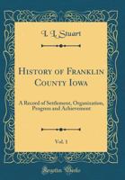 History of Franklin County Iowa, Vol. 1: A Record of Settlement, Organization, Progress and Achievement (Classic Reprint) 0265211808 Book Cover