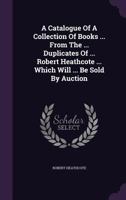 A Catalogue of a Collection of Books ... from the ... Duplicates of ... Robert Heathcote ... Which Will ... Be Sold by Auction 1273768191 Book Cover