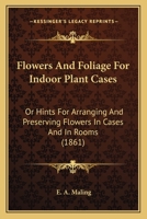 Flowers And Foliage For Indoor Plant Cases: Or Hints For Arranging And Preserving Flowers In Cases And In Rooms 1164648462 Book Cover