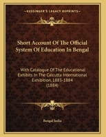 Short Account Of The Official System Of Education In Bengal: With Catalogue Of The Educational Exhibits In The Calcutta International Exhibition, 1883-1884 1165646374 Book Cover