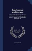 Constructive Architecture: A Guide to the Practical Builder and Mechanic. in Which Is Contained a Series of Designs for Domes, Roofs and Spires, Etc 1016405057 Book Cover