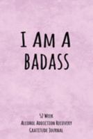 I Am A Badass: 52 Week Alcohol Addiction Recovery Gratitude Journal With Daily and Weekly Gratitude and Affirmations 1691934852 Book Cover