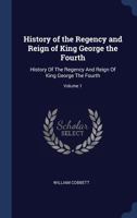 History of the Regency and Reign of King George the Fourth: History of the Regency and Reign of King George the Fourth; Volume 1 1145570917 Book Cover
