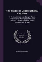 The Claims of Congregational Churches: A Centennial Address: Being a Plea in Vindication of the Rights of the First Church of Christ in Pepperell, Mass.: Delivered Feb. 9, 1847 1341591298 Book Cover