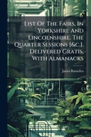 List Of The Fairs, In Yorkshire And Lincolnshire. The Quarter Sessions [&c.]. Delivered Gratis, With Almanacks... 1274366100 Book Cover