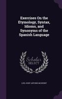 Exercises on the Etymology, Syntax, Idioms, and Synonyms of the Spanish Language, Designed Especially for Self-Instructors 110412565X Book Cover