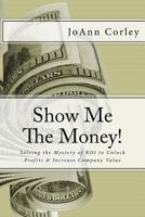 Show Me The Money!: Solving the Mystery of ROI to Unlock Profits & Increase Company Value 1540360288 Book Cover