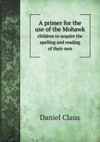 A primer, for the use of the Mohawk children, to acquire the spelling and reading of their own, as well as to get acquainted with the English, tongue; ... that purpose is put on the opposite page. ... 1140849999 Book Cover