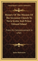 History of the Mission of the Secession Church to Nova Scotia and Prince Edward Island: From Its Commencement in 1765 1163276715 Book Cover