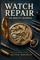Watch Repair for Absolute Beginners: A Step-by-Step Guide to Diagnosing Faults, Replacing Batteries, Disassembling, Cleaning, and Regulating Mechanical and Quartz Watches at Home B0HD83FYCB Book Cover
