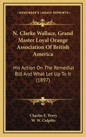 N. Clarke Wallace, Grand Master Loyal Orange Association Of British America: His Action On The Remedial Bill And What Let Up To It 1120295645 Book Cover