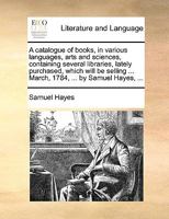 A catalogue of books, in various languages, arts and sciences, containing several libraries, lately purchased, which will be selling ... March, 1784, ... by Samuel Hayes, ... 1170399452 Book Cover