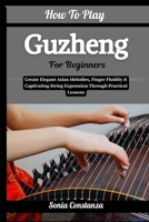 How To Play Guzheng For Beginners: Create Elegant Asian Melodies, Finger Fluidity & Captivating String Expression Through Practical Lessons B0H9GVBCTQ Book Cover