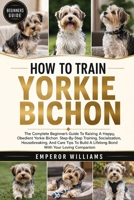 HOW TO TRAIN YORKIE BICHON: The Complete Beginner’s Guide To Raising A Happy, Obedient Yorkie Bichon Step-By-Step Training, Socialization, ... A Lifelong Bond With Your Loving Companion B0GYZLWLZJ Book Cover