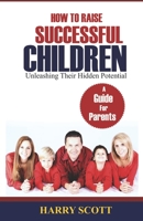 How to Raise Successful Children: Unleashing Their Hidden Potentials: Unleashing Their Hidden Potentials 1980445850 Book Cover
