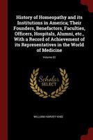 History of Homeopathy and Its Institutions in America; Their Founders, Benefactors, Faculties, Officers, Hospitals, Alumni, Etc., with a Record of Achievement of Its Representatives in the World of Me 1375798367 Book Cover