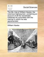 The life, trial,of William Hawke, the notorious highwayman; containing an account of all the remarkable robberies he committed with the manner in which he was apprehended 1170786413 Book Cover